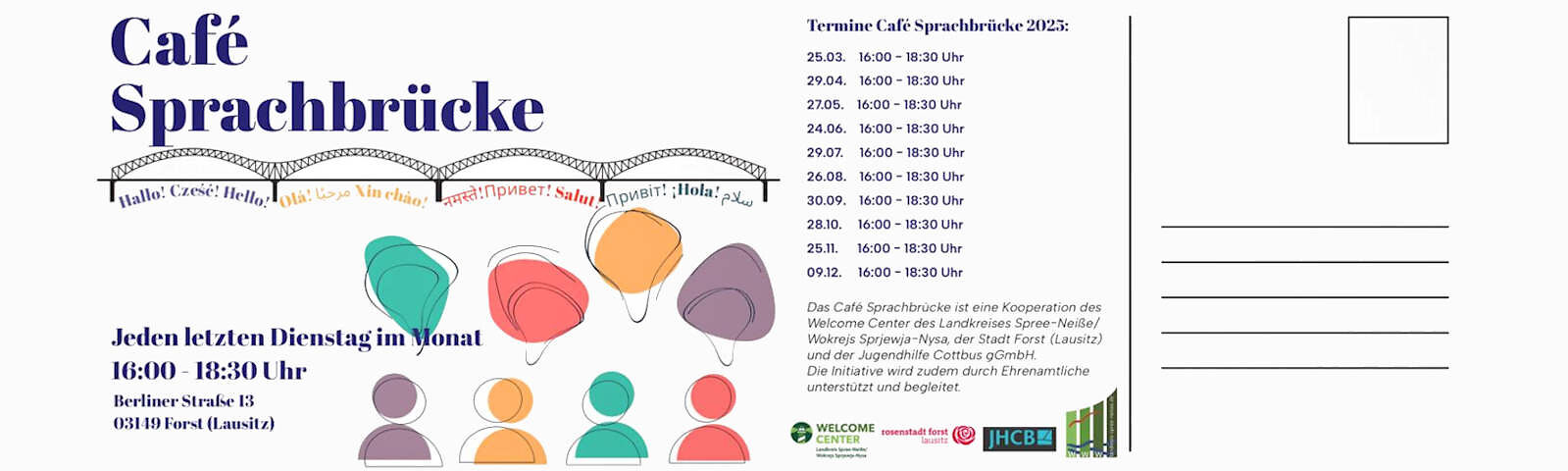 Linke Seite: In großer dunkelblauer Schrift steht oben "Café Sprachbrücke" darunter sind 4 Brückenbögen aneinander über die Karte angebildet. Unter den Bögen steht jeweils in 3 Sprache eine Begrüßung (z. B. Hallo! Czese! Hello! Ola!), Drunter steht: "Jeden letzten Dienstag im Monat 16:00 bis 18:30 Uhr. Berliner Straße 13 03149 Forst (Lausitz). Daneben sind 4 einfache farbige darstellungen von Personen (Kreis über etwas größerem Halbkreis) und über jedem eine verzerrte Sprechblase. Die schwarzen Umrisse sind leicht vorschoben zu der farbigen Füllung.; Rechte Seite: Text: Termine Sprechcafé 2025: 25.03., 29.04., 27.05., 24.06.; 29.07.; 26.08.; 30.09.; 28.10.; 25.11.; 09.12. - jeweils von 16:00 Uhr bis 18:30 Uhr. Das Café Sprachbrücke ist eine Kooperation des Welcome Centers des Landkreises Spree-Neiße/Wokrejs Sprjewja-Nysa, der Stadt Forst (Lausitz) und der Jugendhilfe Cottbus gGmbH. Die Initiative wird zudem durch Ehrenamtliche unterstützt. Darunter sind die Logos der Kooperationspartner abgebildet. Neben dem Text sind schwarze Zeile für die Adresse auf einer Postkarte ohne Text abgebildet, darüber befindet sich ein leerer Rahmen für die Briefmarke.